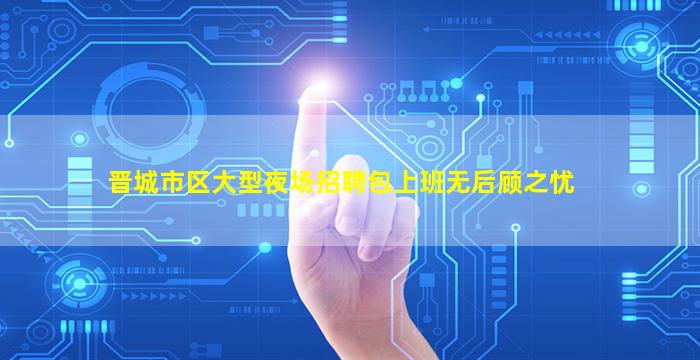 晋城市区大型夜场招聘包上班无后顾之忧
